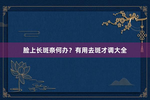 脸上长斑奈何办？有用去斑才调大全