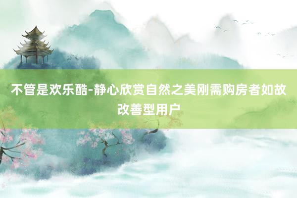 不管是欢乐酷-静心欣赏自然之美刚需购房者如故改善型用户
